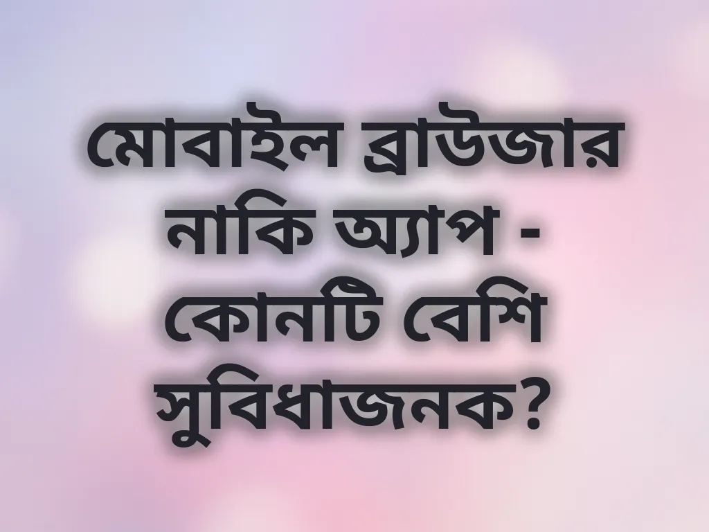 মোবাইল ব্রাউজার নাকি অ্যাপ - কোনটি বেশি সুবিধাজনক?